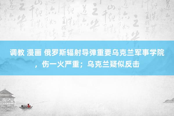 调教 漫画 俄罗斯辐射导弹重要乌克兰军事学院，伤一火严重；乌克兰疑似反击