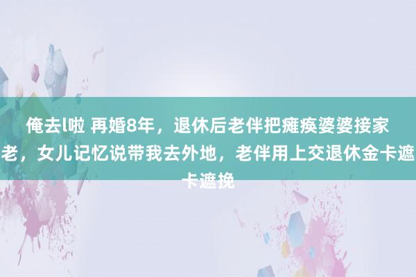 俺去l啦 再婚8年,退休后老伴把瘫痪婆婆接家养老,女儿记忆说带我去外地,老伴用上交退休金卡遮挽