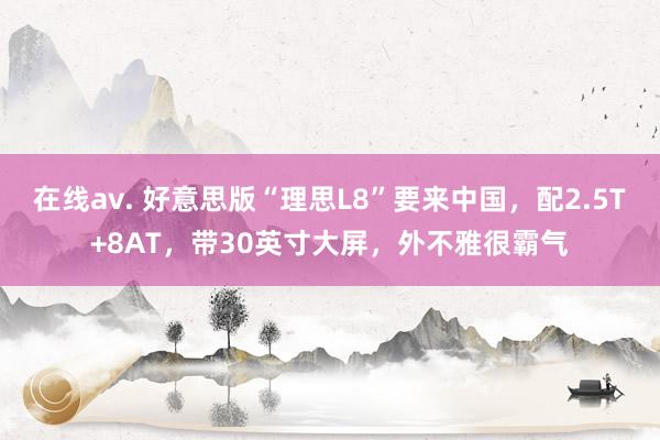 在线av. 好意思版“理思L8”要来中国，配2.5T+8AT，带30英寸大屏，外不雅很霸气