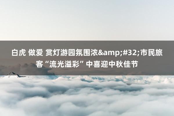 白虎 做爱 赏灯游园氛围浓&#32;市民旅客“流光溢彩”中喜迎中秋佳节