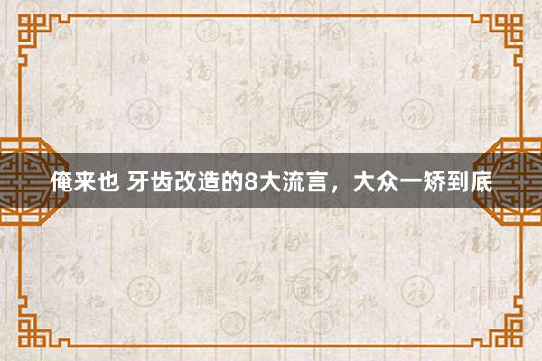 俺来也 牙齿改造的8大流言，大众一矫到底