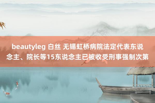 beautyleg 白丝 无锡虹桥病院法定代表东说念主、院长等15东说念主已被收受刑事强制次第