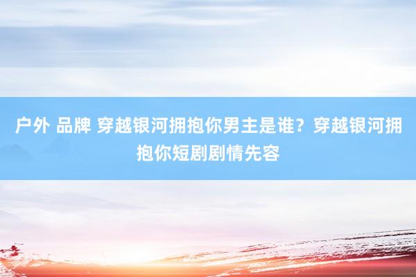 户外 品牌 穿越银河拥抱你男主是谁？穿越银河拥抱你短剧剧情先容