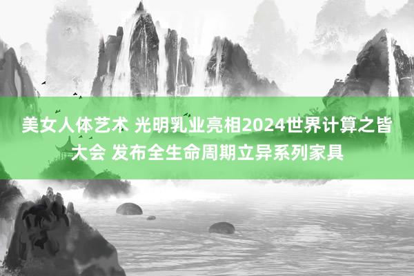 美女人体艺术 光明乳业亮相2024世界计算之皆大会 发布全生命周期立异系列家具
