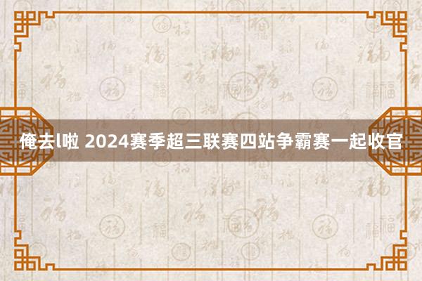 俺去l啦 2024赛季超三联赛四站争霸赛一起收官