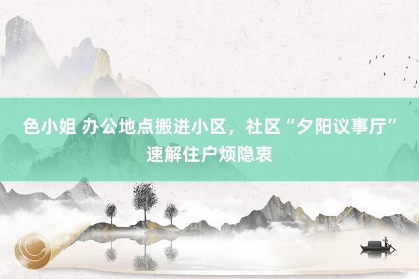 色小姐 办公地点搬进小区，社区“夕阳议事厅”速解住户烦隐衷