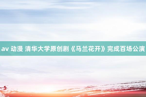 av 动漫 清华大学原创剧《马兰花开》完成百场公演