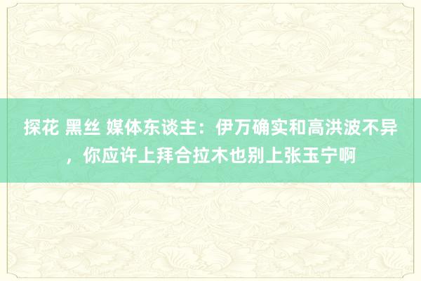 探花 黑丝 媒体东谈主：伊万确实和高洪波不异，你应许上拜合拉木也别上张玉宁啊