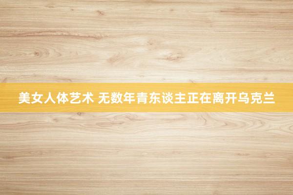 美女人体艺术 无数年青东谈主正在离开乌克兰