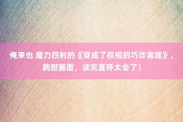 俺来也 魔力四射的《穿成了权相的巧诈寡嫂》，齁甜画面，读完直呼太会了！