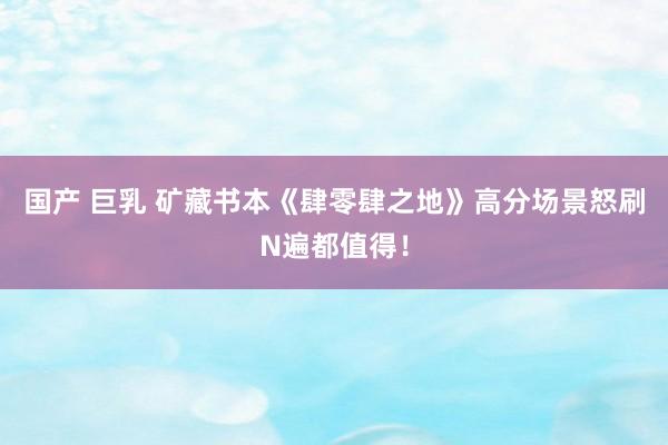 国产 巨乳 矿藏书本《肆零肆之地》高分场景怒刷N遍都值得！