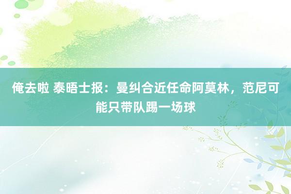 俺去啦 泰晤士报：曼纠合近任命阿莫林，范尼可能只带队踢一场球