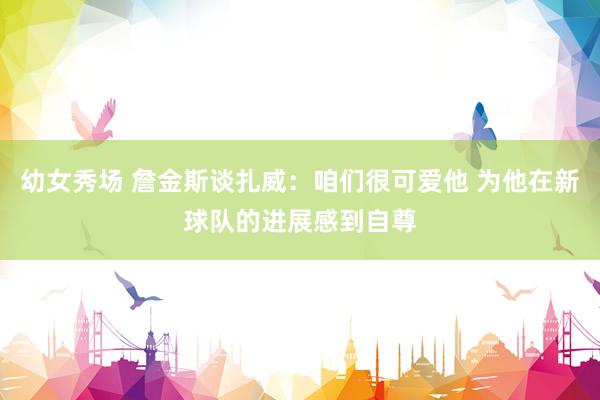 幼女秀场 詹金斯谈扎威:咱们很可爱他 为他在新球队的进展感到自尊