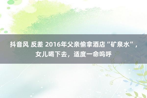 抖音风 反差 2016年父亲偷拿酒店“矿泉水”，女儿喝下去，适度一命呜呼