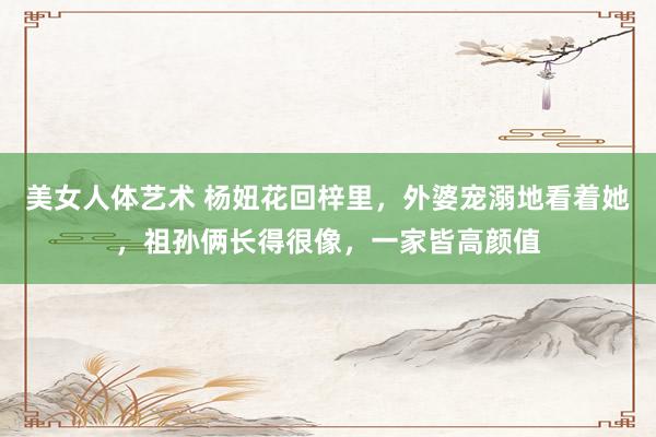 美女人体艺术 杨妞花回梓里，外婆宠溺地看着她，祖孙俩长得很像，一家皆高颜值