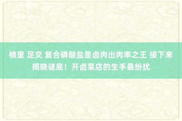 楠里 足交 复合磷酸盐是卤肉出肉率之王 接下来揭晓谜底!开卤菜店的生手最纷扰