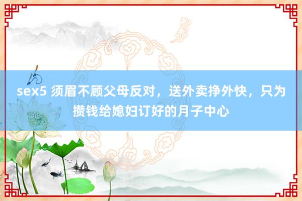 sex5 须眉不顾父母反对，送外卖挣外快，只为攒钱给媳妇订好的月子中心