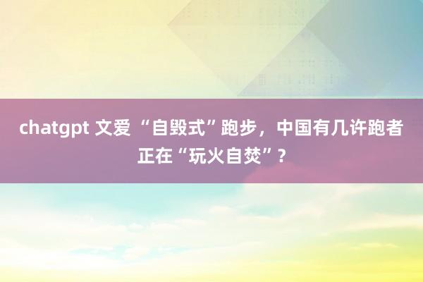 chatgpt 文爱 “自毁式”跑步，中国有几许跑者正在“玩火自焚”？