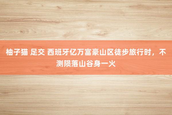 柚子猫 足交 西班牙亿万富豪山区徒步旅行时,不测陨落山谷身一火