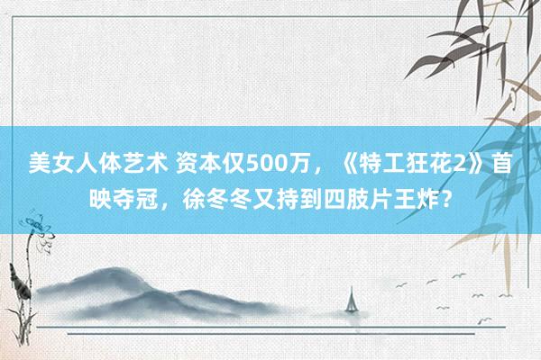 美女人体艺术 资本仅500万，《特工狂花2》首映夺冠，徐冬冬又持到四肢片王炸？