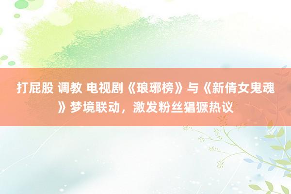 打屁股 调教 电视剧《琅琊榜》与《新倩女鬼魂》梦境联动，激发粉丝猖獗热议