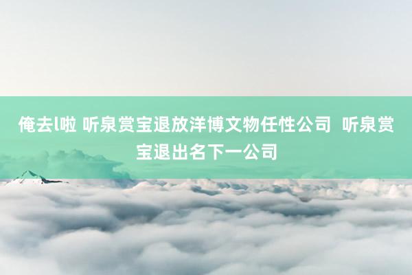 俺去l啦 听泉赏宝退放洋博文物任性公司  听泉赏宝退出名下一公司