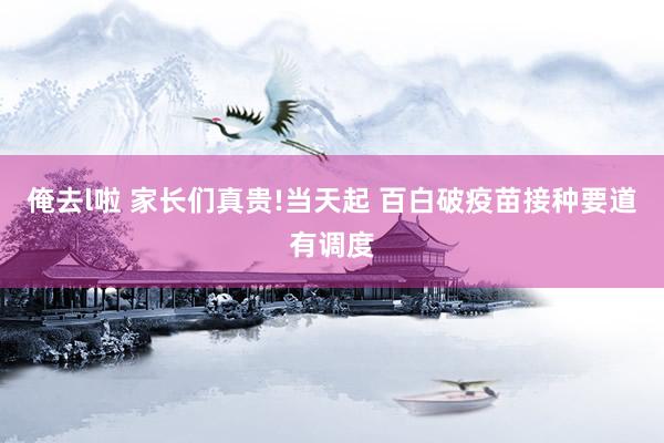 俺去l啦 家长们真贵!当天起 百白破疫苗接种要道有调度