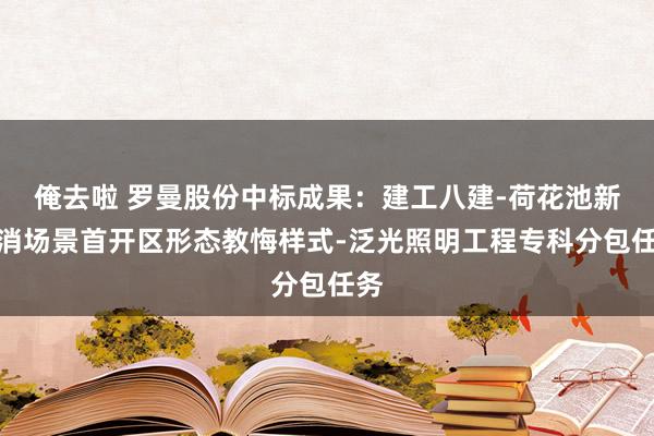 俺去啦 罗曼股份中标成果：建工八建-荷花池新花消场景首开区形态教悔样式-泛光照明工程专科分包任务