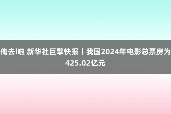 俺去l啦 新华社巨擘快报丨我国2024年电影总票房为425.02亿元