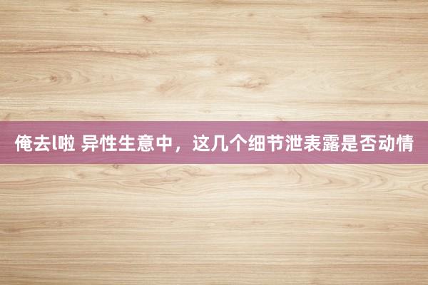 俺去l啦 异性生意中，这几个细节泄表露是否动情