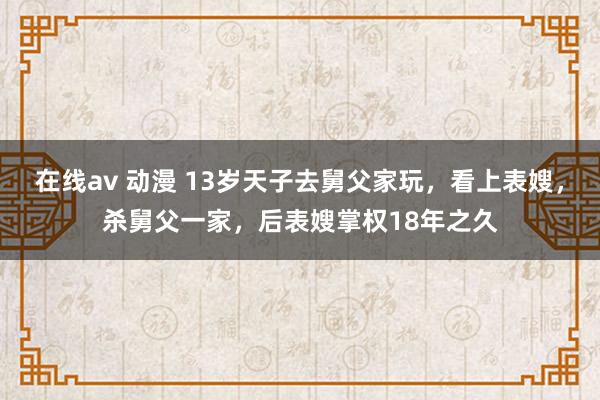 在线av 动漫 13岁天子去舅父家玩，看上表嫂，杀舅父一家，后表嫂掌权18年之久