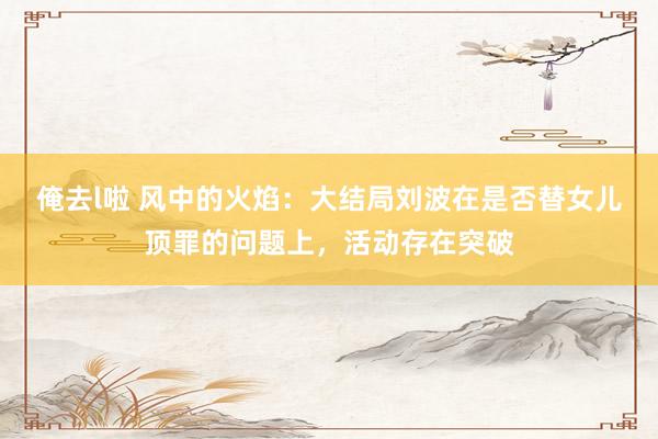 俺去l啦 风中的火焰：大结局刘波在是否替女儿顶罪的问题上，活动存在突破