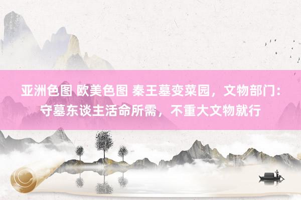 亚洲色图 欧美色图 秦王墓变菜园，文物部门：守墓东谈主活命所需，不重大文物就行