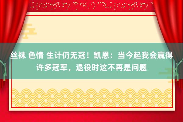 丝袜 色情 生计仍无冠！凯恩：当今起我会赢得许多冠军，退役时这不再是问题