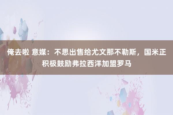 俺去啦 意媒：不思出售给尤文那不勒斯，国米正积极鼓励弗拉西洋加盟罗马