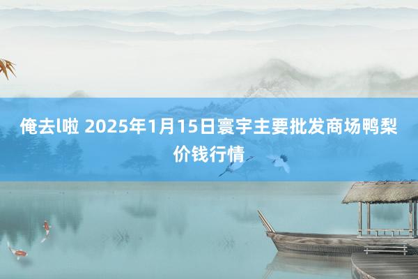 俺去l啦 2025年1月15日寰宇主要批发商场鸭梨价钱行情