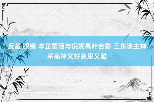 反差 眼镜 辛芷蕾晒与倪妮高叶合影 三东谈主神采高冷又好意思又酷