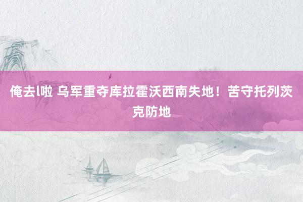 俺去l啦 乌军重夺库拉霍沃西南失地！苦守托列茨克防地