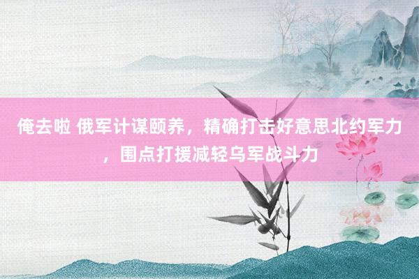 俺去啦 俄军计谋颐养，精确打击好意思北约军力，围点打援减轻乌军战斗力