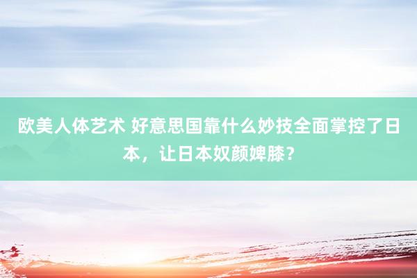 欧美人体艺术 好意思国靠什么妙技全面掌控了日本，让日本奴颜婢膝？
