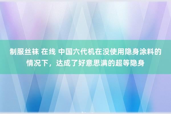 制服丝袜 在线 中国六代机在没使用隐身涂料的情况下，达成了好意思满的超等隐身