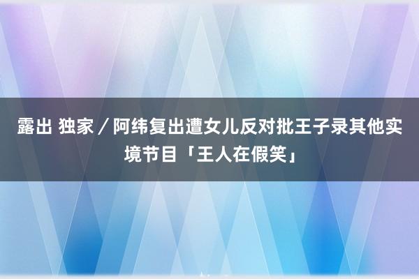 露出 独家／阿纬复出遭女儿反对　批王子录其他实境节目「王人在假笑」