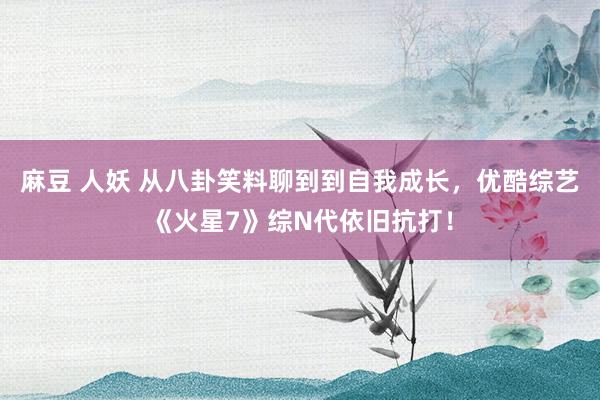 麻豆 人妖 从八卦笑料聊到到自我成长，优酷综艺《火星7》综N代依旧抗打！