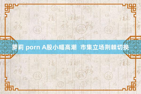 萝莉 porn A股小幅高潮  市集立场荆棘切换