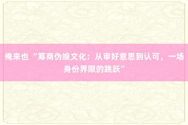 俺来也 “筹商伪娘文化：从审好意思到认可，一场身份界限的跳跃”