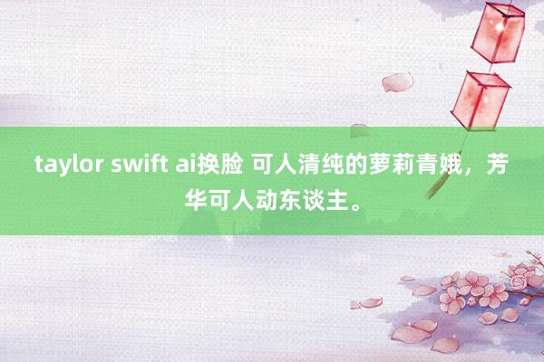 taylor swift ai换脸 可人清纯的萝莉青娥，芳华可人动东谈主。