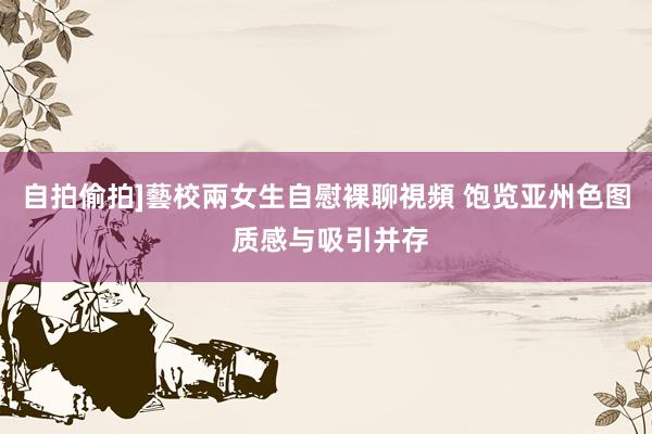 自拍偷拍]藝校兩女生自慰裸聊視頻 饱览亚州色图 质感与吸引并存