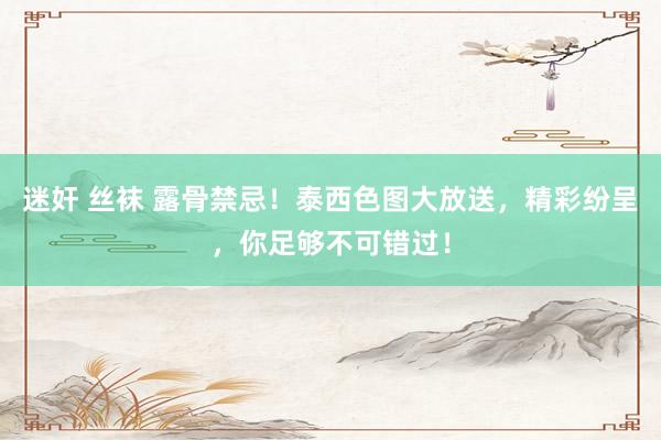 迷奸 丝袜 露骨禁忌！泰西色图大放送，精彩纷呈，你足够不可错过！
