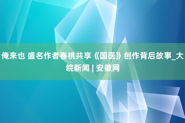 俺来也 盛名作者春桃共享《国医》创作背后故事_大皖新闻 | 安徽网