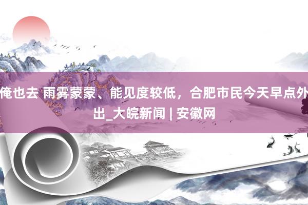 俺也去 ﻿雨雾蒙蒙、能见度较低，合肥市民今天早点外出_大皖新闻 | 安徽网